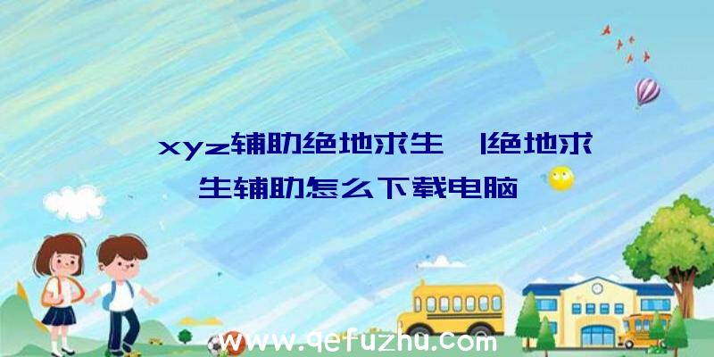 「xyz辅助绝地求生」|绝地求生辅助怎么下载电脑